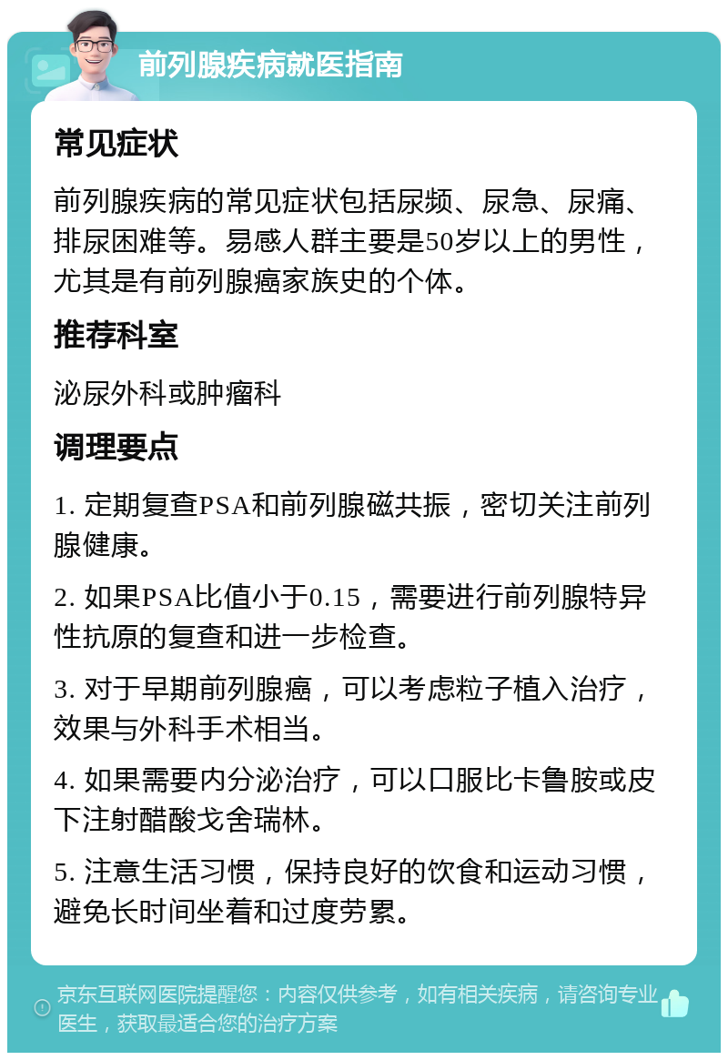 前列腺疾病就医指南 常见症状 前列腺疾病的常见症状包括尿频、尿急、尿痛、排尿困难等。易感人群主要是50岁以上的男性，尤其是有前列腺癌家族史的个体。 推荐科室 泌尿外科或肿瘤科 调理要点 1. 定期复查PSA和前列腺磁共振，密切关注前列腺健康。 2. 如果PSA比值小于0.15，需要进行前列腺特异性抗原的复查和进一步检查。 3. 对于早期前列腺癌，可以考虑粒子植入治疗，效果与外科手术相当。 4. 如果需要内分泌治疗，可以口服比卡鲁胺或皮下注射醋酸戈舍瑞林。 5. 注意生活习惯，保持良好的饮食和运动习惯，避免长时间坐着和过度劳累。