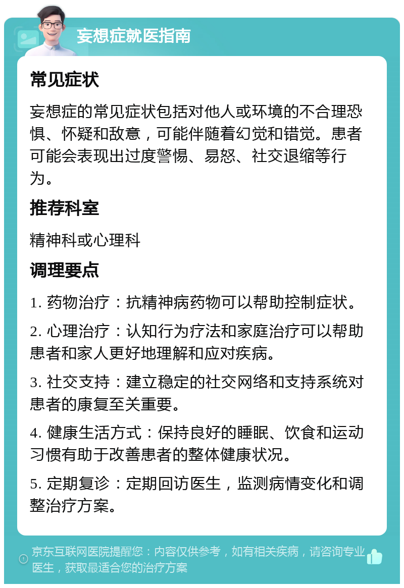 妄想症就医指南 常见症状 妄想症的常见症状包括对他人或环境的不合理恐惧、怀疑和敌意，可能伴随着幻觉和错觉。患者可能会表现出过度警惕、易怒、社交退缩等行为。 推荐科室 精神科或心理科 调理要点 1. 药物治疗：抗精神病药物可以帮助控制症状。 2. 心理治疗：认知行为疗法和家庭治疗可以帮助患者和家人更好地理解和应对疾病。 3. 社交支持：建立稳定的社交网络和支持系统对患者的康复至关重要。 4. 健康生活方式：保持良好的睡眠、饮食和运动习惯有助于改善患者的整体健康状况。 5. 定期复诊：定期回访医生，监测病情变化和调整治疗方案。