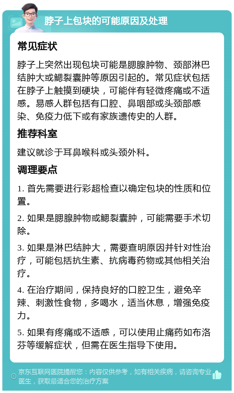 脖子上包块的可能原因及处理 常见症状 脖子上突然出现包块可能是腮腺肿物、颈部淋巴结肿大或鳃裂囊肿等原因引起的。常见症状包括在脖子上触摸到硬块，可能伴有轻微疼痛或不适感。易感人群包括有口腔、鼻咽部或头颈部感染、免疫力低下或有家族遗传史的人群。 推荐科室 建议就诊于耳鼻喉科或头颈外科。 调理要点 1. 首先需要进行彩超检查以确定包块的性质和位置。 2. 如果是腮腺肿物或鳃裂囊肿，可能需要手术切除。 3. 如果是淋巴结肿大，需要查明原因并针对性治疗，可能包括抗生素、抗病毒药物或其他相关治疗。 4. 在治疗期间，保持良好的口腔卫生，避免辛辣、刺激性食物，多喝水，适当休息，增强免疫力。 5. 如果有疼痛或不适感，可以使用止痛药如布洛芬等缓解症状，但需在医生指导下使用。