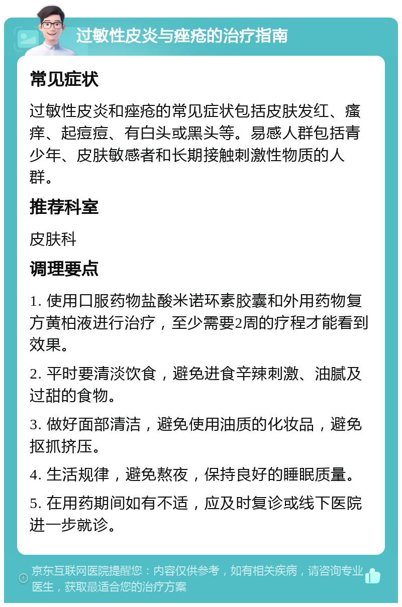 过敏性皮炎与痤疮的治疗指南 常见症状 过敏性皮炎和痤疮的常见症状包括皮肤发红、瘙痒、起痘痘、有白头或黑头等。易感人群包括青少年、皮肤敏感者和长期接触刺激性物质的人群。 推荐科室 皮肤科 调理要点 1. 使用口服药物盐酸米诺环素胶囊和外用药物复方黄柏液进行治疗，至少需要2周的疗程才能看到效果。 2. 平时要清淡饮食，避免进食辛辣刺激、油腻及过甜的食物。 3. 做好面部清洁，避免使用油质的化妆品，避免抠抓挤压。 4. 生活规律，避免熬夜，保持良好的睡眠质量。 5. 在用药期间如有不适，应及时复诊或线下医院进一步就诊。