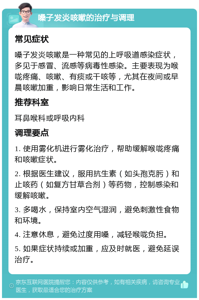 嗓子发炎咳嗽的治疗与调理 常见症状 嗓子发炎咳嗽是一种常见的上呼吸道感染症状，多见于感冒、流感等病毒性感染。主要表现为喉咙疼痛、咳嗽、有痰或干咳等，尤其在夜间或早晨咳嗽加重，影响日常生活和工作。 推荐科室 耳鼻喉科或呼吸内科 调理要点 1. 使用雾化机进行雾化治疗，帮助缓解喉咙疼痛和咳嗽症状。 2. 根据医生建议，服用抗生素（如头孢克肟）和止咳药（如复方甘草合剂）等药物，控制感染和缓解咳嗽。 3. 多喝水，保持室内空气湿润，避免刺激性食物和环境。 4. 注意休息，避免过度用嗓，减轻喉咙负担。 5. 如果症状持续或加重，应及时就医，避免延误治疗。