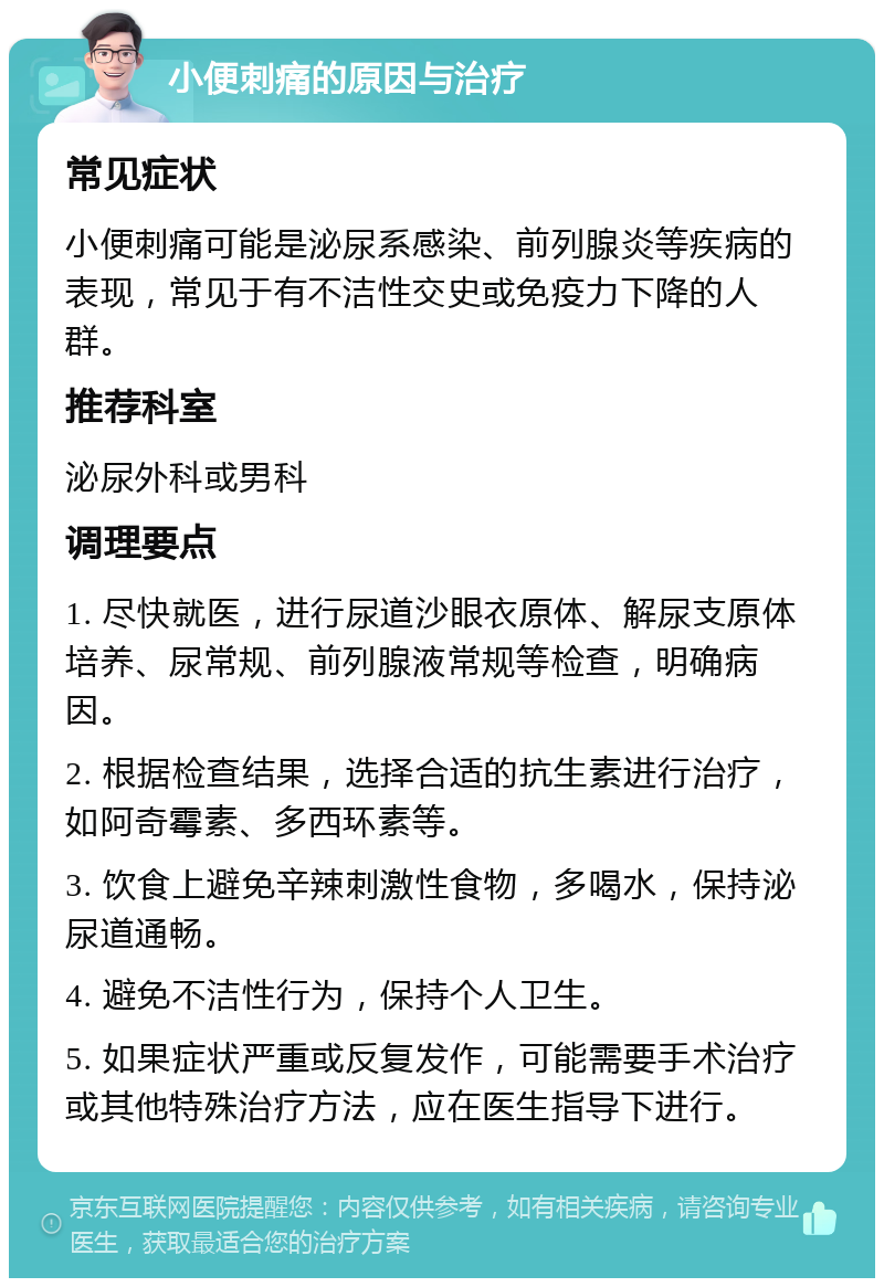 小便刺痛的原因与治疗 常见症状 小便刺痛可能是泌尿系感染、前列腺炎等疾病的表现，常见于有不洁性交史或免疫力下降的人群。 推荐科室 泌尿外科或男科 调理要点 1. 尽快就医，进行尿道沙眼衣原体、解尿支原体培养、尿常规、前列腺液常规等检查，明确病因。 2. 根据检查结果，选择合适的抗生素进行治疗，如阿奇霉素、多西环素等。 3. 饮食上避免辛辣刺激性食物，多喝水，保持泌尿道通畅。 4. 避免不洁性行为，保持个人卫生。 5. 如果症状严重或反复发作，可能需要手术治疗或其他特殊治疗方法，应在医生指导下进行。