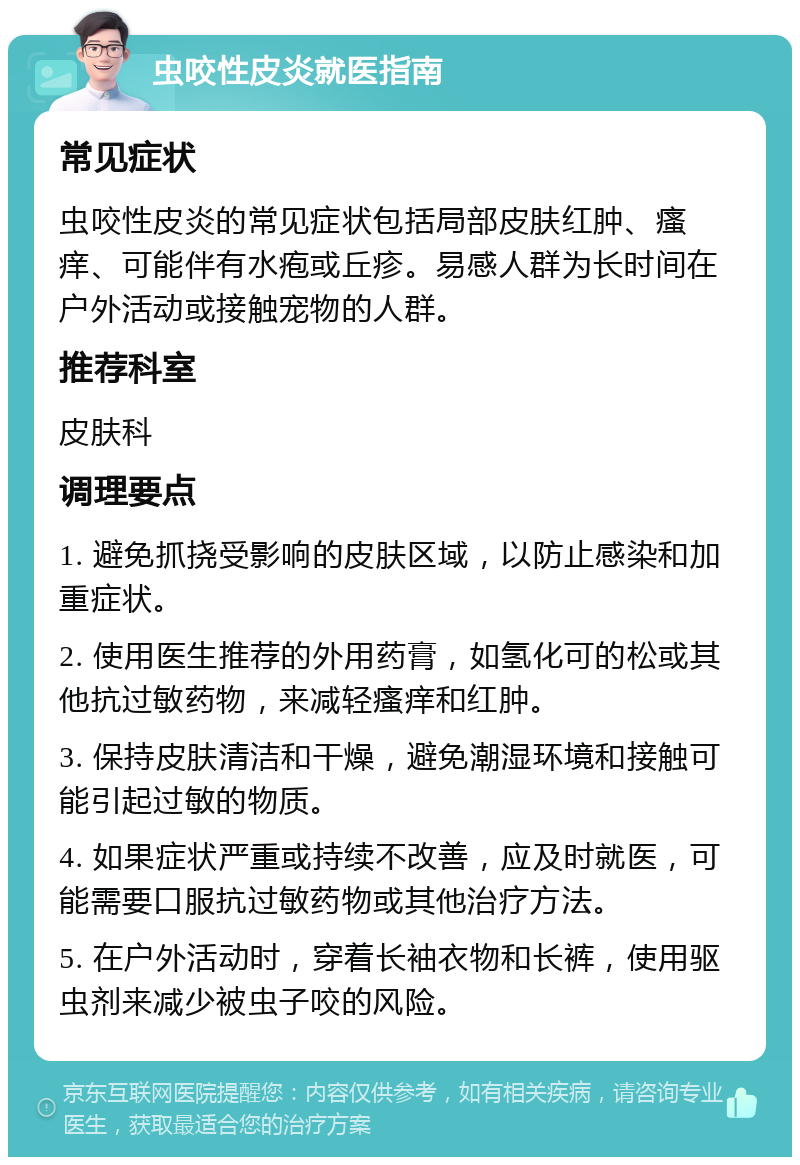 虫咬性皮炎就医指南 常见症状 虫咬性皮炎的常见症状包括局部皮肤红肿、瘙痒、可能伴有水疱或丘疹。易感人群为长时间在户外活动或接触宠物的人群。 推荐科室 皮肤科 调理要点 1. 避免抓挠受影响的皮肤区域，以防止感染和加重症状。 2. 使用医生推荐的外用药膏，如氢化可的松或其他抗过敏药物，来减轻瘙痒和红肿。 3. 保持皮肤清洁和干燥，避免潮湿环境和接触可能引起过敏的物质。 4. 如果症状严重或持续不改善，应及时就医，可能需要口服抗过敏药物或其他治疗方法。 5. 在户外活动时，穿着长袖衣物和长裤，使用驱虫剂来减少被虫子咬的风险。