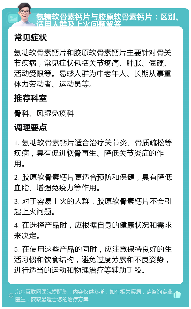 氨糖软骨素钙片与胶原软骨素钙片：区别、适用人群及上火问题解答 常见症状 氨糖软骨素钙片和胶原软骨素钙片主要针对骨关节疾病，常见症状包括关节疼痛、肿胀、僵硬、活动受限等。易感人群为中老年人、长期从事重体力劳动者、运动员等。 推荐科室 骨科、风湿免疫科 调理要点 1. 氨糖软骨素钙片适合治疗关节炎、骨质疏松等疾病，具有促进软骨再生、降低关节炎症的作用。 2. 胶原软骨素钙片更适合预防和保健，具有降低血脂、增强免疫力等作用。 3. 对于容易上火的人群，胶原软骨素钙片不会引起上火问题。 4. 在选择产品时，应根据自身的健康状况和需求来决定。 5. 在使用这些产品的同时，应注意保持良好的生活习惯和饮食结构，避免过度劳累和不良姿势，进行适当的运动和物理治疗等辅助手段。