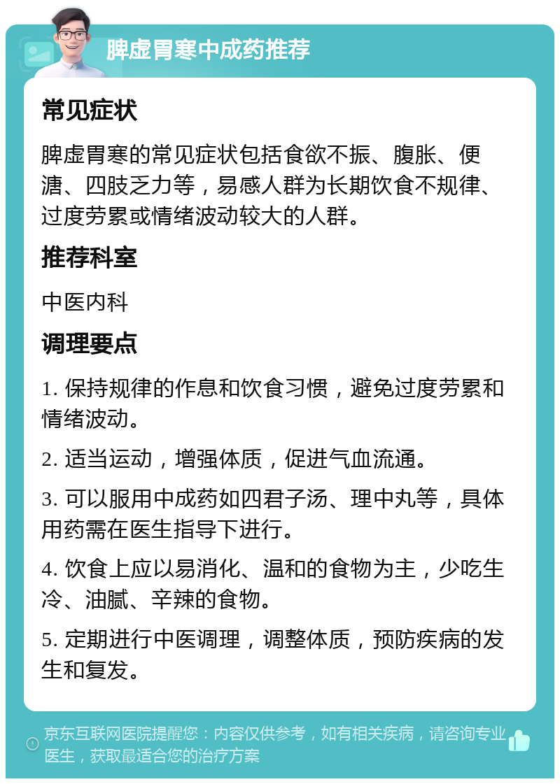 脾虚胃寒中成药推荐 常见症状 脾虚胃寒的常见症状包括食欲不振、腹胀、便溏、四肢乏力等，易感人群为长期饮食不规律、过度劳累或情绪波动较大的人群。 推荐科室 中医内科 调理要点 1. 保持规律的作息和饮食习惯，避免过度劳累和情绪波动。 2. 适当运动，增强体质，促进气血流通。 3. 可以服用中成药如四君子汤、理中丸等，具体用药需在医生指导下进行。 4. 饮食上应以易消化、温和的食物为主，少吃生冷、油腻、辛辣的食物。 5. 定期进行中医调理，调整体质，预防疾病的发生和复发。