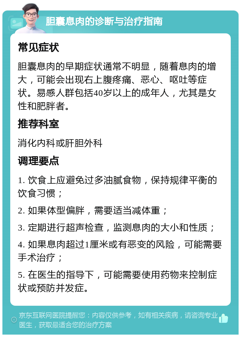 胆囊息肉的诊断与治疗指南 常见症状 胆囊息肉的早期症状通常不明显，随着息肉的增大，可能会出现右上腹疼痛、恶心、呕吐等症状。易感人群包括40岁以上的成年人，尤其是女性和肥胖者。 推荐科室 消化内科或肝胆外科 调理要点 1. 饮食上应避免过多油腻食物，保持规律平衡的饮食习惯； 2. 如果体型偏胖，需要适当减体重； 3. 定期进行超声检查，监测息肉的大小和性质； 4. 如果息肉超过1厘米或有恶变的风险，可能需要手术治疗； 5. 在医生的指导下，可能需要使用药物来控制症状或预防并发症。