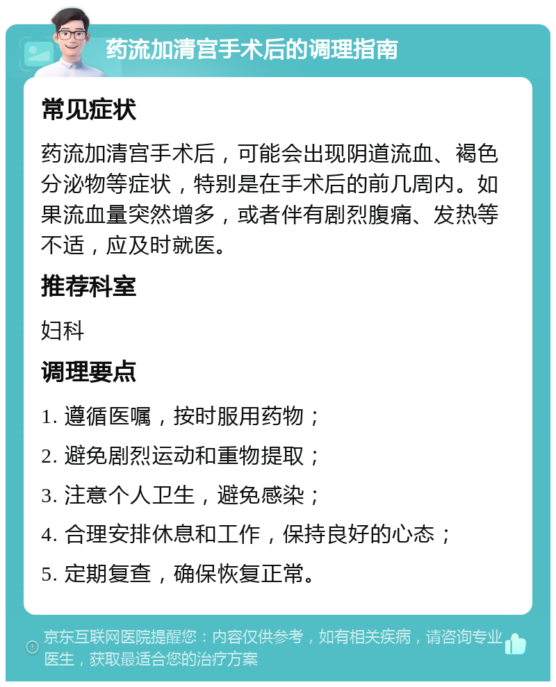 药流加清宫手术后的调理指南 常见症状 药流加清宫手术后，可能会出现阴道流血、褐色分泌物等症状，特别是在手术后的前几周内。如果流血量突然增多，或者伴有剧烈腹痛、发热等不适，应及时就医。 推荐科室 妇科 调理要点 1. 遵循医嘱，按时服用药物； 2. 避免剧烈运动和重物提取； 3. 注意个人卫生，避免感染； 4. 合理安排休息和工作，保持良好的心态； 5. 定期复查，确保恢复正常。