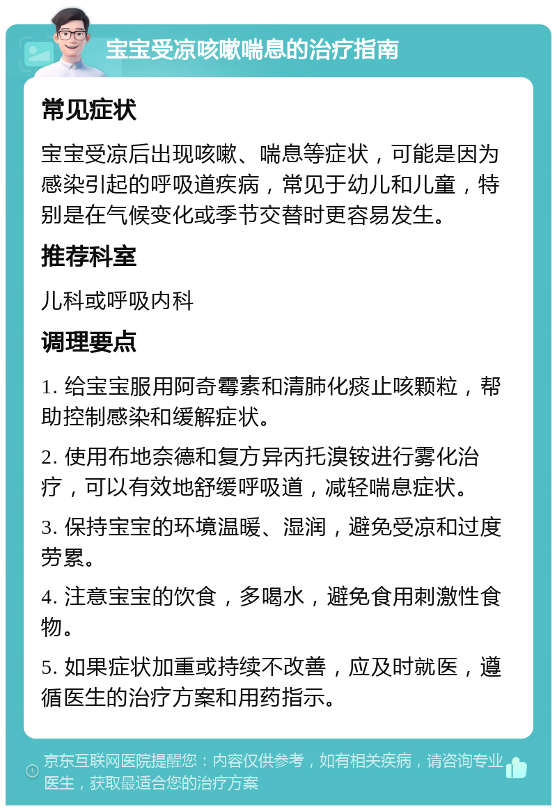 宝宝受凉咳嗽喘息的治疗指南 常见症状 宝宝受凉后出现咳嗽、喘息等症状，可能是因为感染引起的呼吸道疾病，常见于幼儿和儿童，特别是在气候变化或季节交替时更容易发生。 推荐科室 儿科或呼吸内科 调理要点 1. 给宝宝服用阿奇霉素和清肺化痰止咳颗粒，帮助控制感染和缓解症状。 2. 使用布地奈德和复方异丙托溴铵进行雾化治疗，可以有效地舒缓呼吸道，减轻喘息症状。 3. 保持宝宝的环境温暖、湿润，避免受凉和过度劳累。 4. 注意宝宝的饮食，多喝水，避免食用刺激性食物。 5. 如果症状加重或持续不改善，应及时就医，遵循医生的治疗方案和用药指示。