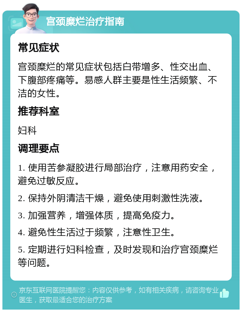 宫颈糜烂治疗指南 常见症状 宫颈糜烂的常见症状包括白带增多、性交出血、下腹部疼痛等。易感人群主要是性生活频繁、不洁的女性。 推荐科室 妇科 调理要点 1. 使用苦参凝胶进行局部治疗，注意用药安全，避免过敏反应。 2. 保持外阴清洁干燥，避免使用刺激性洗液。 3. 加强营养，增强体质，提高免疫力。 4. 避免性生活过于频繁，注意性卫生。 5. 定期进行妇科检查，及时发现和治疗宫颈糜烂等问题。