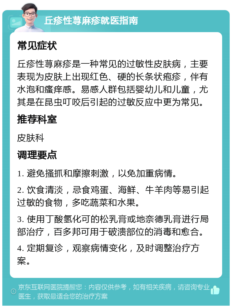 丘疹性荨麻疹就医指南 常见症状 丘疹性荨麻疹是一种常见的过敏性皮肤病，主要表现为皮肤上出现红色、硬的长条状疱疹，伴有水泡和瘙痒感。易感人群包括婴幼儿和儿童，尤其是在昆虫叮咬后引起的过敏反应中更为常见。 推荐科室 皮肤科 调理要点 1. 避免搔抓和摩擦刺激，以免加重病情。 2. 饮食清淡，忌食鸡蛋、海鲜、牛羊肉等易引起过敏的食物，多吃蔬菜和水果。 3. 使用丁酸氢化可的松乳膏或地奈德乳膏进行局部治疗，百多邦可用于破溃部位的消毒和愈合。 4. 定期复诊，观察病情变化，及时调整治疗方案。