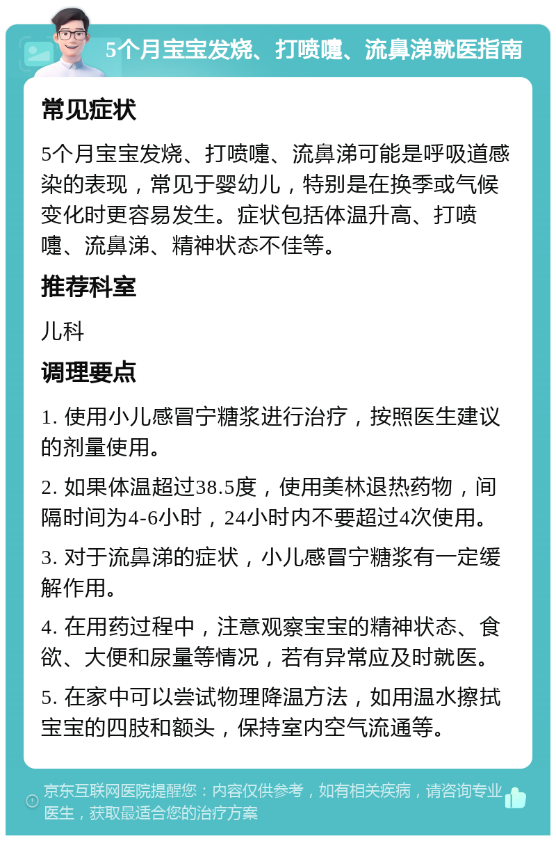 5个月宝宝发烧、打喷嚏、流鼻涕就医指南 常见症状 5个月宝宝发烧、打喷嚏、流鼻涕可能是呼吸道感染的表现，常见于婴幼儿，特别是在换季或气候变化时更容易发生。症状包括体温升高、打喷嚏、流鼻涕、精神状态不佳等。 推荐科室 儿科 调理要点 1. 使用小儿感冒宁糖浆进行治疗，按照医生建议的剂量使用。 2. 如果体温超过38.5度，使用美林退热药物，间隔时间为4-6小时，24小时内不要超过4次使用。 3. 对于流鼻涕的症状，小儿感冒宁糖浆有一定缓解作用。 4. 在用药过程中，注意观察宝宝的精神状态、食欲、大便和尿量等情况，若有异常应及时就医。 5. 在家中可以尝试物理降温方法，如用温水擦拭宝宝的四肢和额头，保持室内空气流通等。