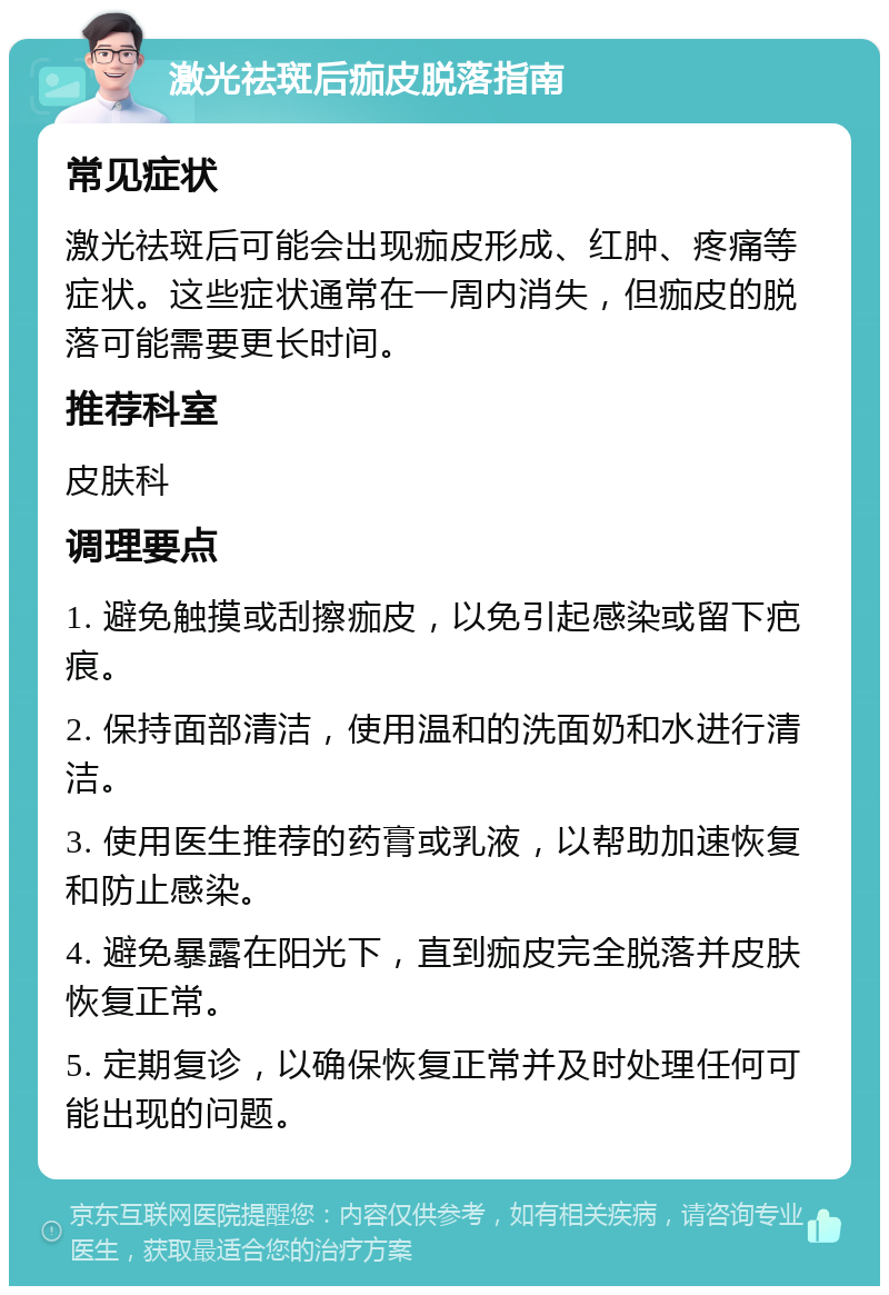 激光祛斑后痂皮脱落指南 常见症状 激光祛斑后可能会出现痂皮形成、红肿、疼痛等症状。这些症状通常在一周内消失，但痂皮的脱落可能需要更长时间。 推荐科室 皮肤科 调理要点 1. 避免触摸或刮擦痂皮，以免引起感染或留下疤痕。 2. 保持面部清洁，使用温和的洗面奶和水进行清洁。 3. 使用医生推荐的药膏或乳液，以帮助加速恢复和防止感染。 4. 避免暴露在阳光下，直到痂皮完全脱落并皮肤恢复正常。 5. 定期复诊，以确保恢复正常并及时处理任何可能出现的问题。