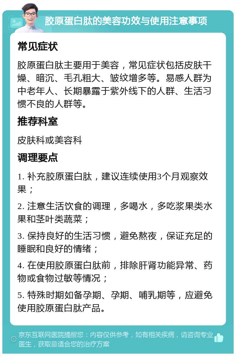 胶原蛋白肽的美容功效与使用注意事项 常见症状 胶原蛋白肽主要用于美容，常见症状包括皮肤干燥、暗沉、毛孔粗大、皱纹增多等。易感人群为中老年人、长期暴露于紫外线下的人群、生活习惯不良的人群等。 推荐科室 皮肤科或美容科 调理要点 1. 补充胶原蛋白肽，建议连续使用3个月观察效果； 2. 注意生活饮食的调理，多喝水，多吃浆果类水果和茎叶类蔬菜； 3. 保持良好的生活习惯，避免熬夜，保证充足的睡眠和良好的情绪； 4. 在使用胶原蛋白肽前，排除肝肾功能异常、药物或食物过敏等情况； 5. 特殊时期如备孕期、孕期、哺乳期等，应避免使用胶原蛋白肽产品。