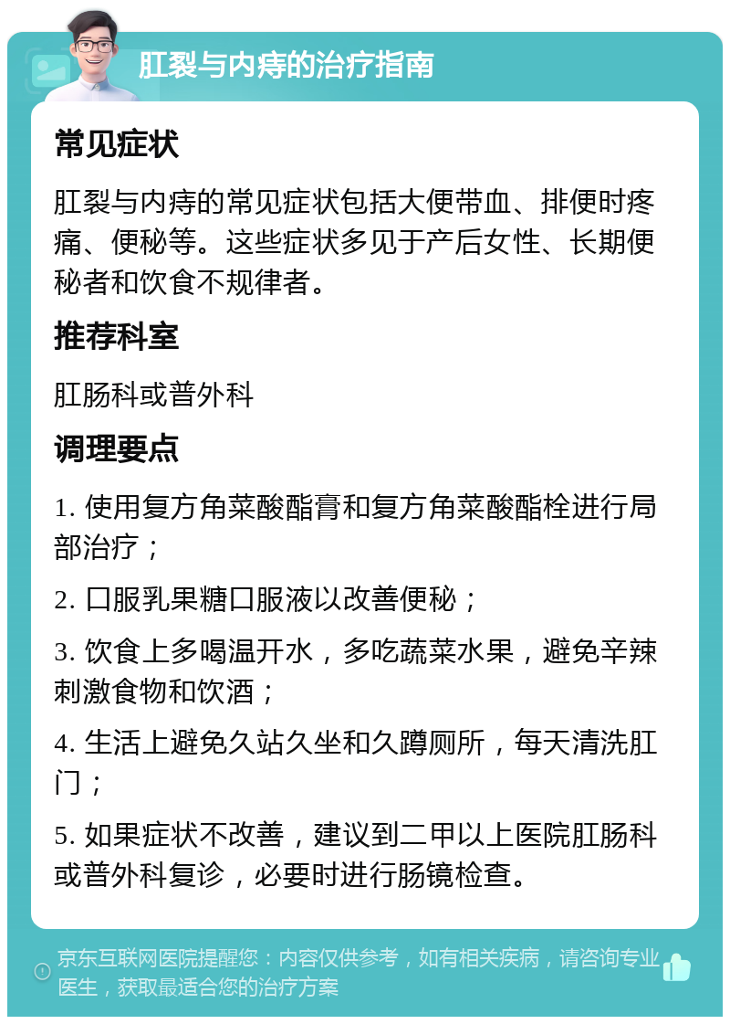 肛裂与内痔的治疗指南 常见症状 肛裂与内痔的常见症状包括大便带血、排便时疼痛、便秘等。这些症状多见于产后女性、长期便秘者和饮食不规律者。 推荐科室 肛肠科或普外科 调理要点 1. 使用复方角菜酸酯膏和复方角菜酸酯栓进行局部治疗； 2. 口服乳果糖口服液以改善便秘； 3. 饮食上多喝温开水，多吃蔬菜水果，避免辛辣刺激食物和饮酒； 4. 生活上避免久站久坐和久蹲厕所，每天清洗肛门； 5. 如果症状不改善，建议到二甲以上医院肛肠科或普外科复诊，必要时进行肠镜检查。