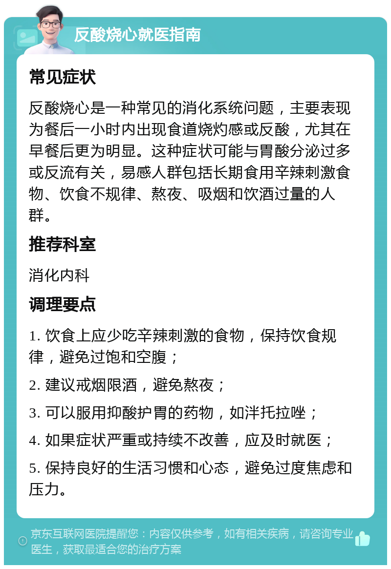 反酸烧心就医指南 常见症状 反酸烧心是一种常见的消化系统问题，主要表现为餐后一小时内出现食道烧灼感或反酸，尤其在早餐后更为明显。这种症状可能与胃酸分泌过多或反流有关，易感人群包括长期食用辛辣刺激食物、饮食不规律、熬夜、吸烟和饮酒过量的人群。 推荐科室 消化内科 调理要点 1. 饮食上应少吃辛辣刺激的食物，保持饮食规律，避免过饱和空腹； 2. 建议戒烟限酒，避免熬夜； 3. 可以服用抑酸护胃的药物，如泮托拉唑； 4. 如果症状严重或持续不改善，应及时就医； 5. 保持良好的生活习惯和心态，避免过度焦虑和压力。