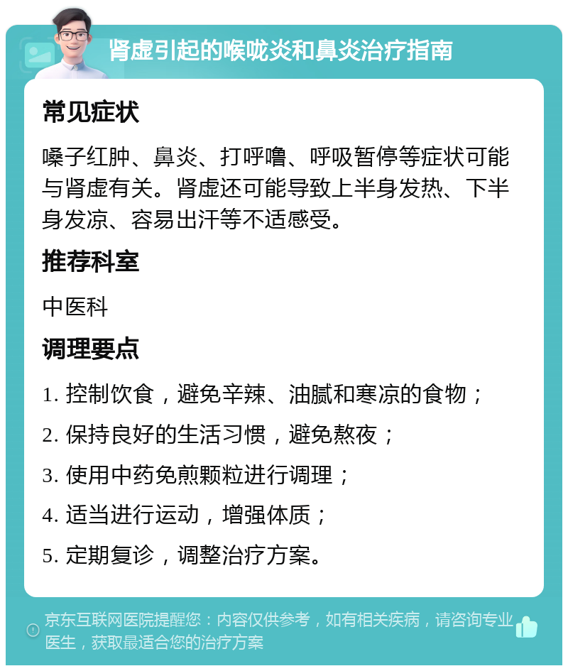 肾虚引起的喉咙炎和鼻炎治疗指南 常见症状 嗓子红肿、鼻炎、打呼噜、呼吸暂停等症状可能与肾虚有关。肾虚还可能导致上半身发热、下半身发凉、容易出汗等不适感受。 推荐科室 中医科 调理要点 1. 控制饮食，避免辛辣、油腻和寒凉的食物； 2. 保持良好的生活习惯，避免熬夜； 3. 使用中药免煎颗粒进行调理； 4. 适当进行运动，增强体质； 5. 定期复诊，调整治疗方案。