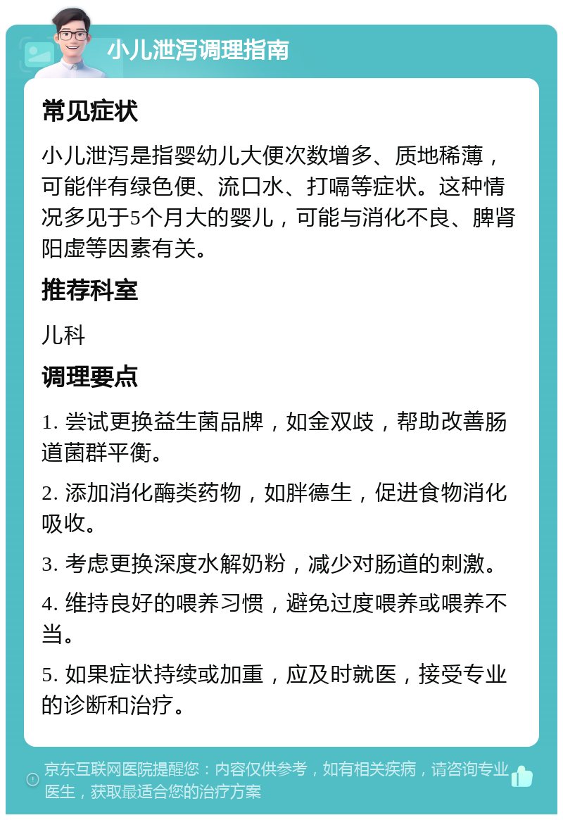 小儿泄泻调理指南 常见症状 小儿泄泻是指婴幼儿大便次数增多、质地稀薄，可能伴有绿色便、流口水、打嗝等症状。这种情况多见于5个月大的婴儿，可能与消化不良、脾肾阳虚等因素有关。 推荐科室 儿科 调理要点 1. 尝试更换益生菌品牌，如金双歧，帮助改善肠道菌群平衡。 2. 添加消化酶类药物，如胖德生，促进食物消化吸收。 3. 考虑更换深度水解奶粉，减少对肠道的刺激。 4. 维持良好的喂养习惯，避免过度喂养或喂养不当。 5. 如果症状持续或加重，应及时就医，接受专业的诊断和治疗。