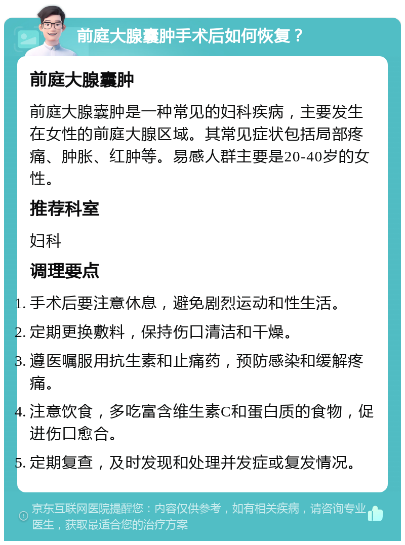 前庭大腺囊肿手术后如何恢复？ 前庭大腺囊肿 前庭大腺囊肿是一种常见的妇科疾病，主要发生在女性的前庭大腺区域。其常见症状包括局部疼痛、肿胀、红肿等。易感人群主要是20-40岁的女性。 推荐科室 妇科 调理要点 手术后要注意休息，避免剧烈运动和性生活。 定期更换敷料，保持伤口清洁和干燥。 遵医嘱服用抗生素和止痛药，预防感染和缓解疼痛。 注意饮食，多吃富含维生素C和蛋白质的食物，促进伤口愈合。 定期复查，及时发现和处理并发症或复发情况。