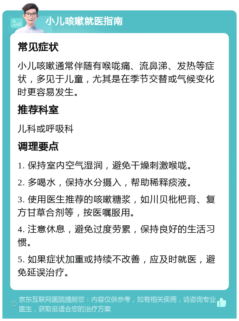 小儿咳嗽就医指南 常见症状 小儿咳嗽通常伴随有喉咙痛、流鼻涕、发热等症状，多见于儿童，尤其是在季节交替或气候变化时更容易发生。 推荐科室 儿科或呼吸科 调理要点 1. 保持室内空气湿润，避免干燥刺激喉咙。 2. 多喝水，保持水分摄入，帮助稀释痰液。 3. 使用医生推荐的咳嗽糖浆，如川贝枇杷膏、复方甘草合剂等，按医嘱服用。 4. 注意休息，避免过度劳累，保持良好的生活习惯。 5. 如果症状加重或持续不改善，应及时就医，避免延误治疗。