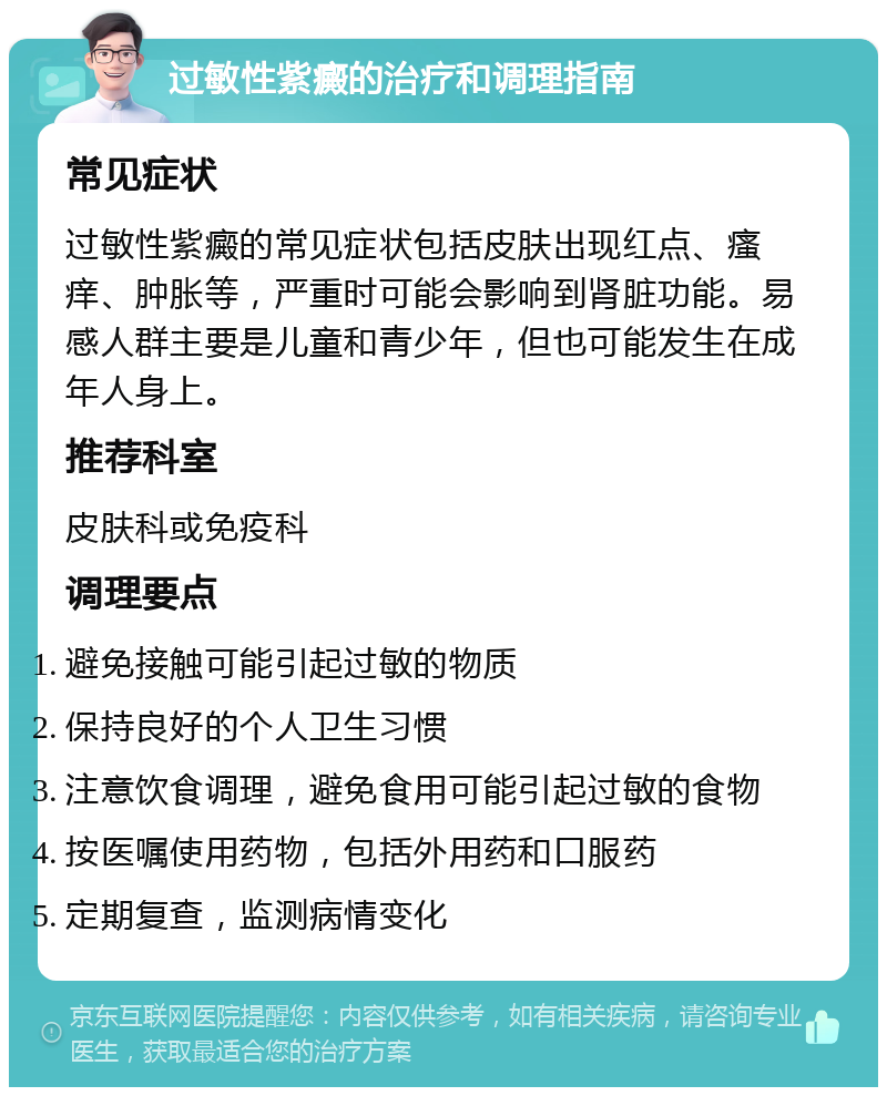 过敏性紫癜的治疗和调理指南 常见症状 过敏性紫癜的常见症状包括皮肤出现红点、瘙痒、肿胀等，严重时可能会影响到肾脏功能。易感人群主要是儿童和青少年，但也可能发生在成年人身上。 推荐科室 皮肤科或免疫科 调理要点 避免接触可能引起过敏的物质 保持良好的个人卫生习惯 注意饮食调理，避免食用可能引起过敏的食物 按医嘱使用药物，包括外用药和口服药 定期复查，监测病情变化