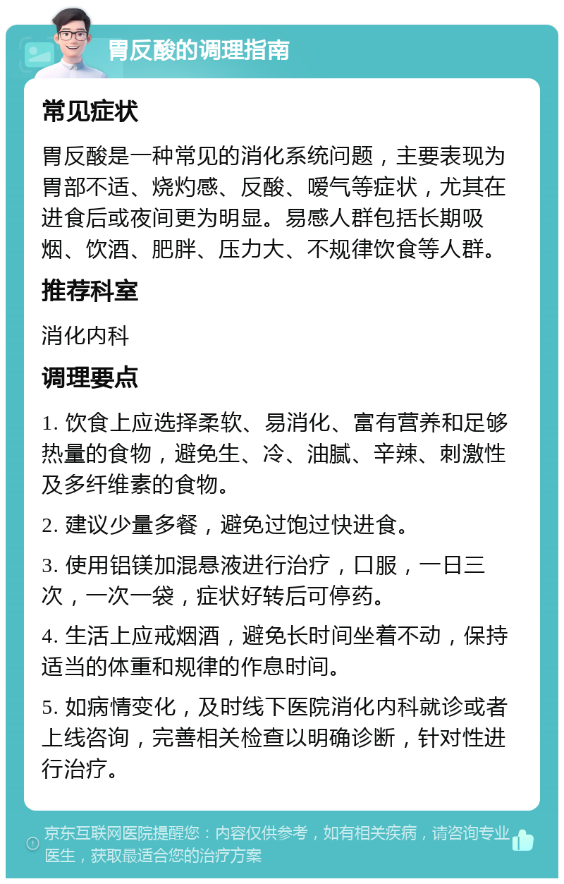 胃反酸的调理指南 常见症状 胃反酸是一种常见的消化系统问题，主要表现为胃部不适、烧灼感、反酸、嗳气等症状，尤其在进食后或夜间更为明显。易感人群包括长期吸烟、饮酒、肥胖、压力大、不规律饮食等人群。 推荐科室 消化内科 调理要点 1. 饮食上应选择柔软、易消化、富有营养和足够热量的食物，避免生、冷、油腻、辛辣、刺激性及多纤维素的食物。 2. 建议少量多餐，避免过饱过快进食。 3. 使用铝镁加混悬液进行治疗，口服，一日三次，一次一袋，症状好转后可停药。 4. 生活上应戒烟酒，避免长时间坐着不动，保持适当的体重和规律的作息时间。 5. 如病情变化，及时线下医院消化内科就诊或者上线咨询，完善相关检查以明确诊断，针对性进行治疗。