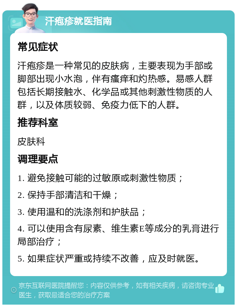 汗疱疹就医指南 常见症状 汗疱疹是一种常见的皮肤病，主要表现为手部或脚部出现小水泡，伴有瘙痒和灼热感。易感人群包括长期接触水、化学品或其他刺激性物质的人群，以及体质较弱、免疫力低下的人群。 推荐科室 皮肤科 调理要点 1. 避免接触可能的过敏原或刺激性物质； 2. 保持手部清洁和干燥； 3. 使用温和的洗涤剂和护肤品； 4. 可以使用含有尿素、维生素E等成分的乳膏进行局部治疗； 5. 如果症状严重或持续不改善，应及时就医。