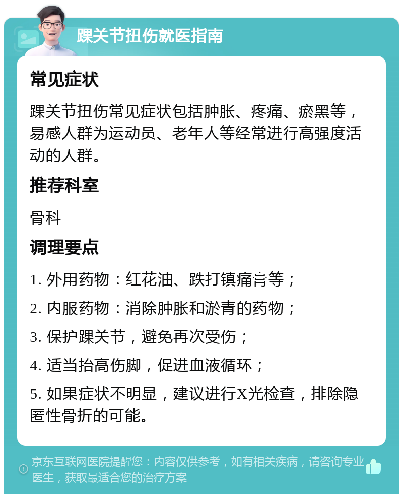 踝关节扭伤就医指南 常见症状 踝关节扭伤常见症状包括肿胀、疼痛、瘀黑等，易感人群为运动员、老年人等经常进行高强度活动的人群。 推荐科室 骨科 调理要点 1. 外用药物：红花油、跌打镇痛膏等； 2. 内服药物：消除肿胀和淤青的药物； 3. 保护踝关节，避免再次受伤； 4. 适当抬高伤脚，促进血液循环； 5. 如果症状不明显，建议进行X光检查，排除隐匿性骨折的可能。