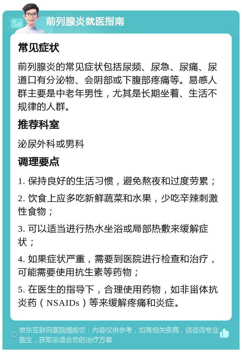 前列腺炎就医指南 常见症状 前列腺炎的常见症状包括尿频、尿急、尿痛、尿道口有分泌物、会阴部或下腹部疼痛等。易感人群主要是中老年男性，尤其是长期坐着、生活不规律的人群。 推荐科室 泌尿外科或男科 调理要点 1. 保持良好的生活习惯，避免熬夜和过度劳累； 2. 饮食上应多吃新鲜蔬菜和水果，少吃辛辣刺激性食物； 3. 可以适当进行热水坐浴或局部热敷来缓解症状； 4. 如果症状严重，需要到医院进行检查和治疗，可能需要使用抗生素等药物； 5. 在医生的指导下，合理使用药物，如非甾体抗炎药（NSAIDs）等来缓解疼痛和炎症。