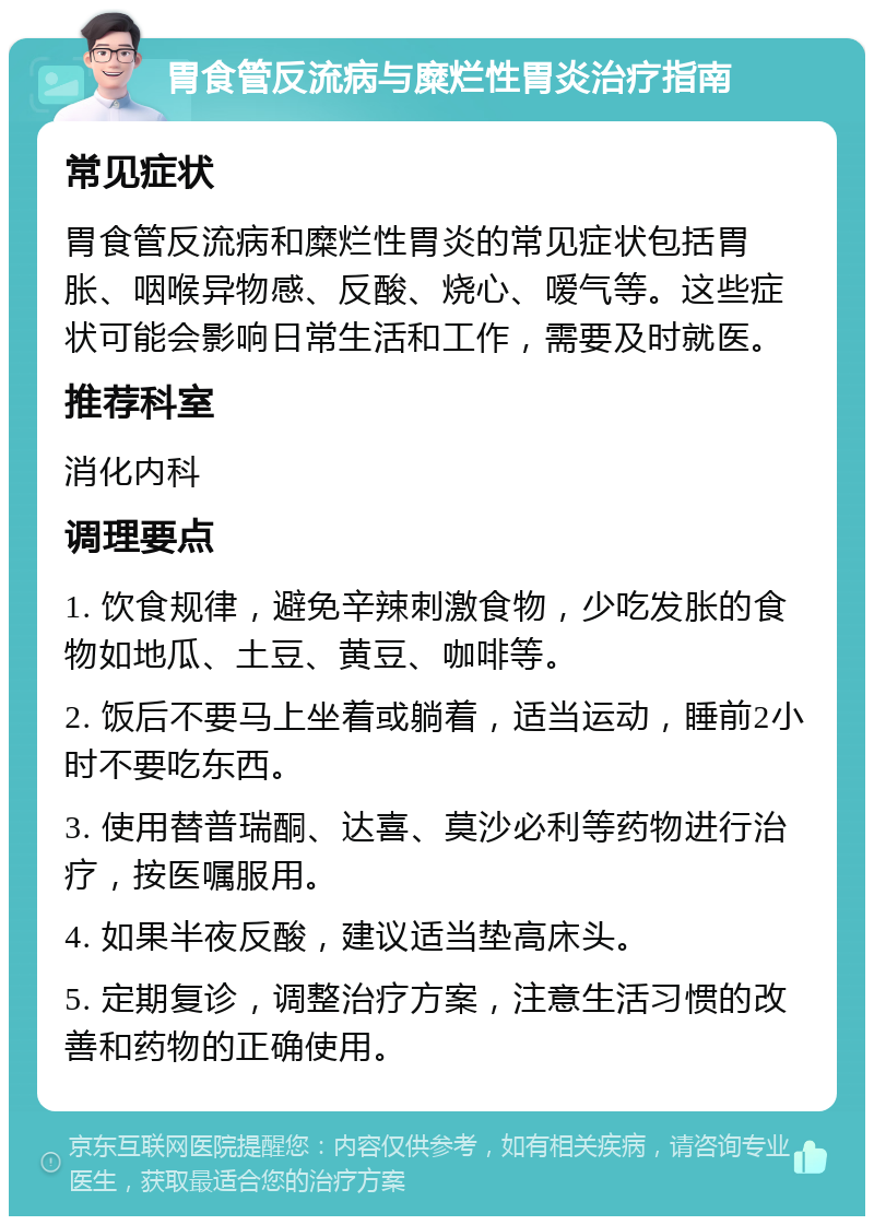 胃食管反流病与糜烂性胃炎治疗指南 常见症状 胃食管反流病和糜烂性胃炎的常见症状包括胃胀、咽喉异物感、反酸、烧心、嗳气等。这些症状可能会影响日常生活和工作，需要及时就医。 推荐科室 消化内科 调理要点 1. 饮食规律，避免辛辣刺激食物，少吃发胀的食物如地瓜、土豆、黄豆、咖啡等。 2. 饭后不要马上坐着或躺着，适当运动，睡前2小时不要吃东西。 3. 使用替普瑞酮、达喜、莫沙必利等药物进行治疗，按医嘱服用。 4. 如果半夜反酸，建议适当垫高床头。 5. 定期复诊，调整治疗方案，注意生活习惯的改善和药物的正确使用。