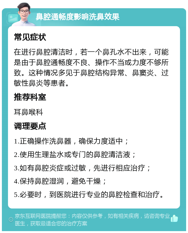 鼻腔通畅度影响洗鼻效果 常见症状 在进行鼻腔清洁时，若一个鼻孔水不出来，可能是由于鼻腔通畅度不良、操作不当或力度不够所致。这种情况多见于鼻腔结构异常、鼻窦炎、过敏性鼻炎等患者。 推荐科室 耳鼻喉科 调理要点 1.正确操作洗鼻器，确保力度适中； 2.使用生理盐水或专门的鼻腔清洁液； 3.如有鼻腔炎症或过敏，先进行相应治疗； 4.保持鼻腔湿润，避免干燥； 5.必要时，到医院进行专业的鼻腔检查和治疗。