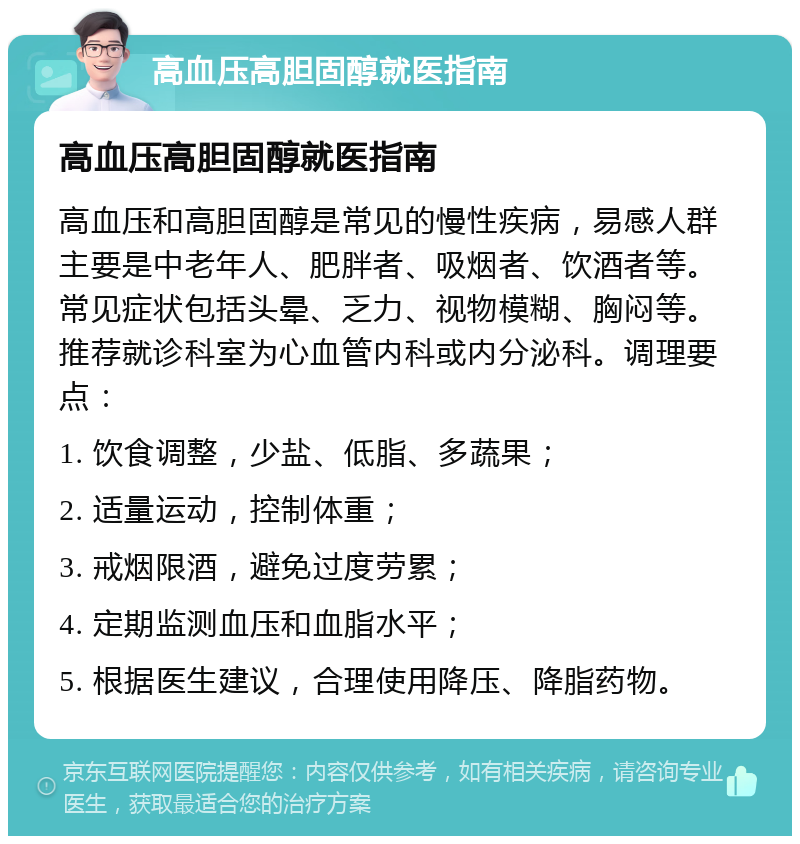 高血压高胆固醇就医指南 高血压高胆固醇就医指南 高血压和高胆固醇是常见的慢性疾病，易感人群主要是中老年人、肥胖者、吸烟者、饮酒者等。常见症状包括头晕、乏力、视物模糊、胸闷等。推荐就诊科室为心血管内科或内分泌科。调理要点： 1. 饮食调整，少盐、低脂、多蔬果； 2. 适量运动，控制体重； 3. 戒烟限酒，避免过度劳累； 4. 定期监测血压和血脂水平； 5. 根据医生建议，合理使用降压、降脂药物。