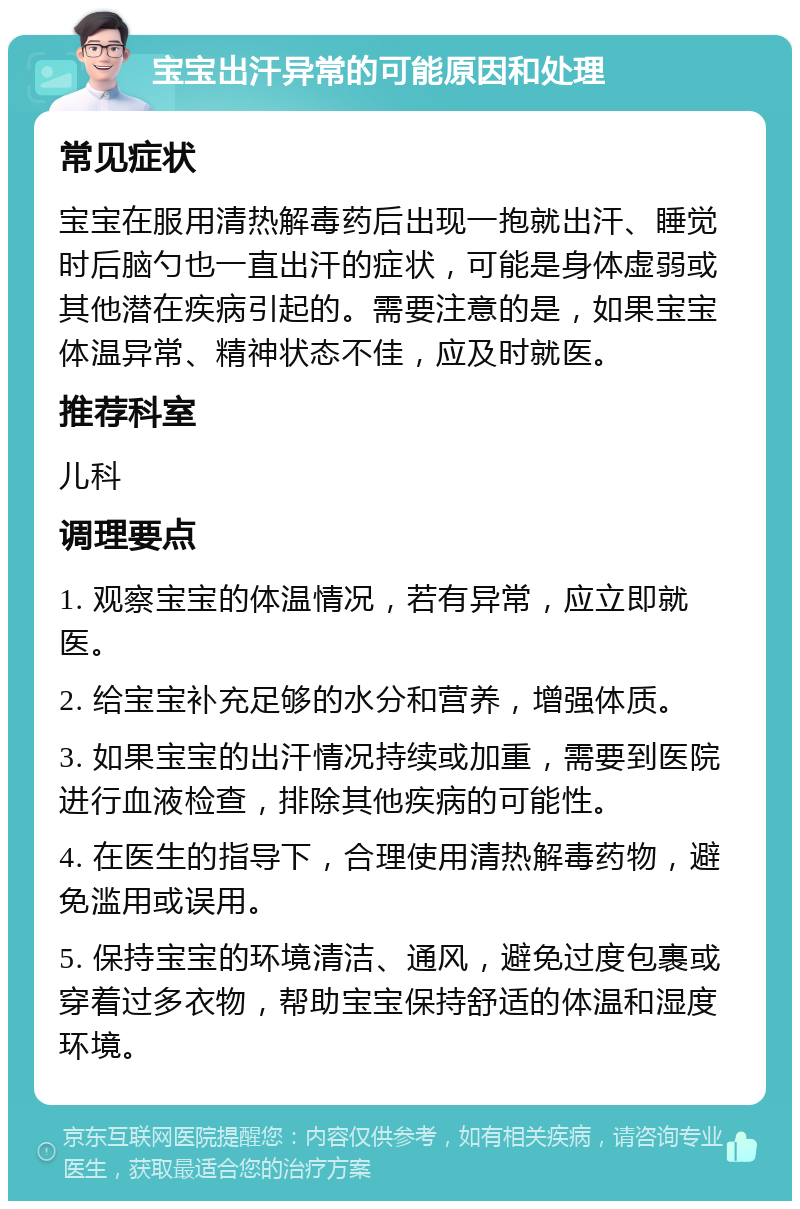 宝宝出汗异常的可能原因和处理 常见症状 宝宝在服用清热解毒药后出现一抱就出汗、睡觉时后脑勺也一直出汗的症状，可能是身体虚弱或其他潜在疾病引起的。需要注意的是，如果宝宝体温异常、精神状态不佳，应及时就医。 推荐科室 儿科 调理要点 1. 观察宝宝的体温情况，若有异常，应立即就医。 2. 给宝宝补充足够的水分和营养，增强体质。 3. 如果宝宝的出汗情况持续或加重，需要到医院进行血液检查，排除其他疾病的可能性。 4. 在医生的指导下，合理使用清热解毒药物，避免滥用或误用。 5. 保持宝宝的环境清洁、通风，避免过度包裹或穿着过多衣物，帮助宝宝保持舒适的体温和湿度环境。