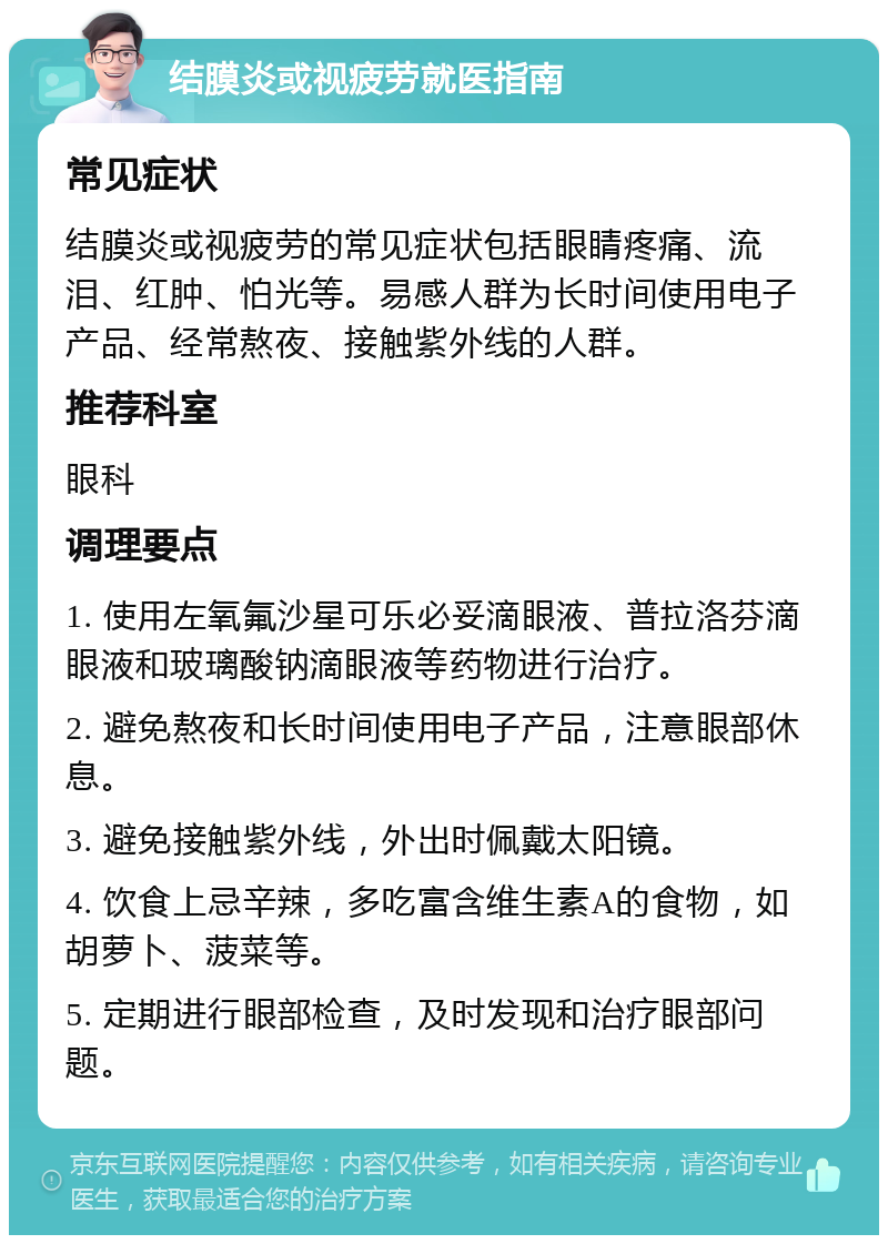 结膜炎或视疲劳就医指南 常见症状 结膜炎或视疲劳的常见症状包括眼睛疼痛、流泪、红肿、怕光等。易感人群为长时间使用电子产品、经常熬夜、接触紫外线的人群。 推荐科室 眼科 调理要点 1. 使用左氧氟沙星可乐必妥滴眼液、普拉洛芬滴眼液和玻璃酸钠滴眼液等药物进行治疗。 2. 避免熬夜和长时间使用电子产品，注意眼部休息。 3. 避免接触紫外线，外出时佩戴太阳镜。 4. 饮食上忌辛辣，多吃富含维生素A的食物，如胡萝卜、菠菜等。 5. 定期进行眼部检查，及时发现和治疗眼部问题。