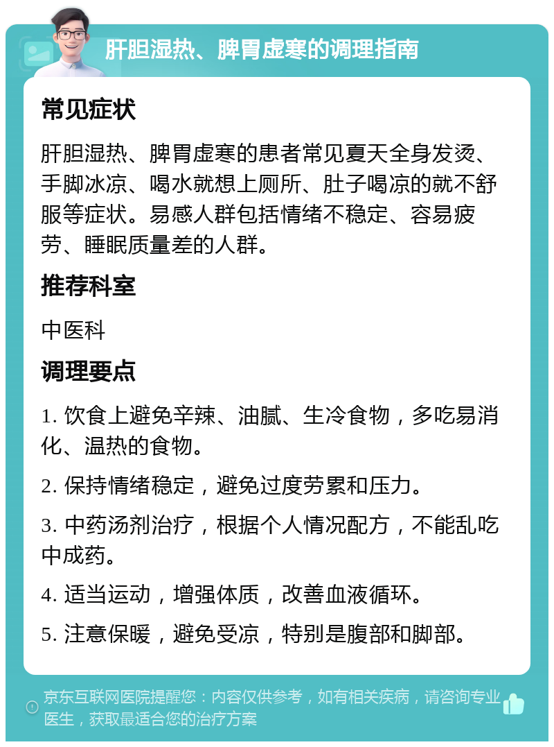 肝胆湿热、脾胃虚寒的调理指南 常见症状 肝胆湿热、脾胃虚寒的患者常见夏天全身发烫、手脚冰凉、喝水就想上厕所、肚子喝凉的就不舒服等症状。易感人群包括情绪不稳定、容易疲劳、睡眠质量差的人群。 推荐科室 中医科 调理要点 1. 饮食上避免辛辣、油腻、生冷食物，多吃易消化、温热的食物。 2. 保持情绪稳定，避免过度劳累和压力。 3. 中药汤剂治疗，根据个人情况配方，不能乱吃中成药。 4. 适当运动，增强体质，改善血液循环。 5. 注意保暖，避免受凉，特别是腹部和脚部。