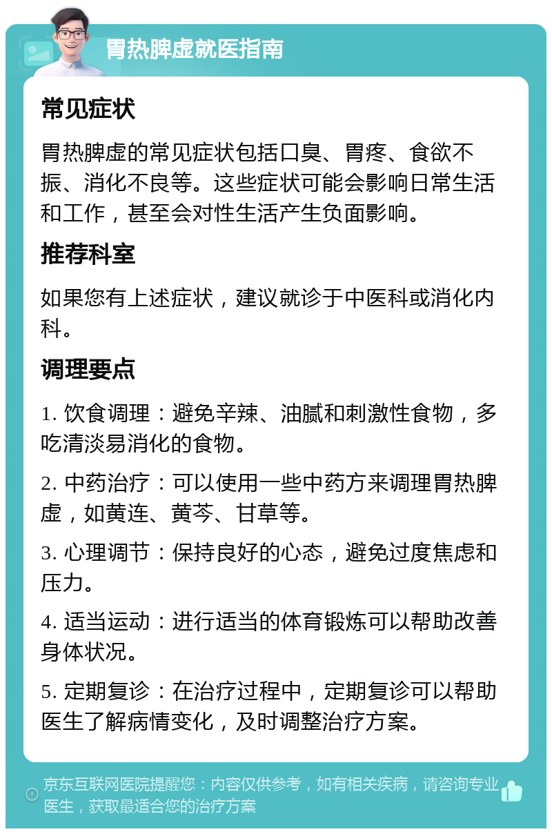 胃热脾虚就医指南 常见症状 胃热脾虚的常见症状包括口臭、胃疼、食欲不振、消化不良等。这些症状可能会影响日常生活和工作，甚至会对性生活产生负面影响。 推荐科室 如果您有上述症状，建议就诊于中医科或消化内科。 调理要点 1. 饮食调理：避免辛辣、油腻和刺激性食物，多吃清淡易消化的食物。 2. 中药治疗：可以使用一些中药方来调理胃热脾虚，如黄连、黄芩、甘草等。 3. 心理调节：保持良好的心态，避免过度焦虑和压力。 4. 适当运动：进行适当的体育锻炼可以帮助改善身体状况。 5. 定期复诊：在治疗过程中，定期复诊可以帮助医生了解病情变化，及时调整治疗方案。