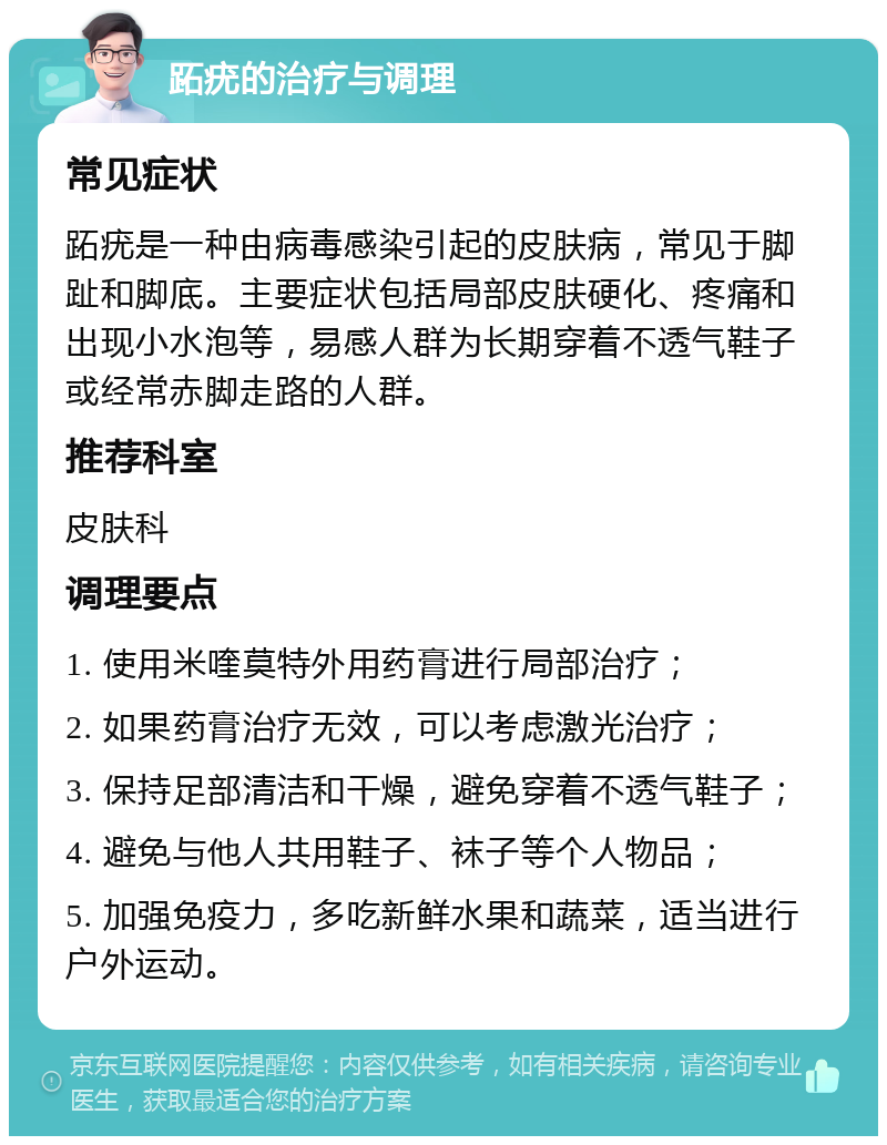 跖疣的治疗与调理 常见症状 跖疣是一种由病毒感染引起的皮肤病，常见于脚趾和脚底。主要症状包括局部皮肤硬化、疼痛和出现小水泡等，易感人群为长期穿着不透气鞋子或经常赤脚走路的人群。 推荐科室 皮肤科 调理要点 1. 使用米喹莫特外用药膏进行局部治疗； 2. 如果药膏治疗无效，可以考虑激光治疗； 3. 保持足部清洁和干燥，避免穿着不透气鞋子； 4. 避免与他人共用鞋子、袜子等个人物品； 5. 加强免疫力，多吃新鲜水果和蔬菜，适当进行户外运动。