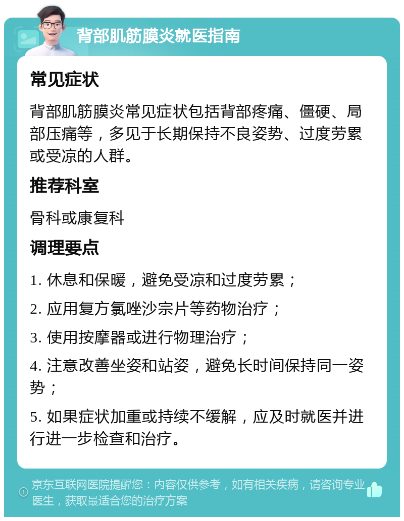 背部肌筋膜炎就医指南 常见症状 背部肌筋膜炎常见症状包括背部疼痛、僵硬、局部压痛等，多见于长期保持不良姿势、过度劳累或受凉的人群。 推荐科室 骨科或康复科 调理要点 1. 休息和保暖，避免受凉和过度劳累； 2. 应用复方氯唑沙宗片等药物治疗； 3. 使用按摩器或进行物理治疗； 4. 注意改善坐姿和站姿，避免长时间保持同一姿势； 5. 如果症状加重或持续不缓解，应及时就医并进行进一步检查和治疗。