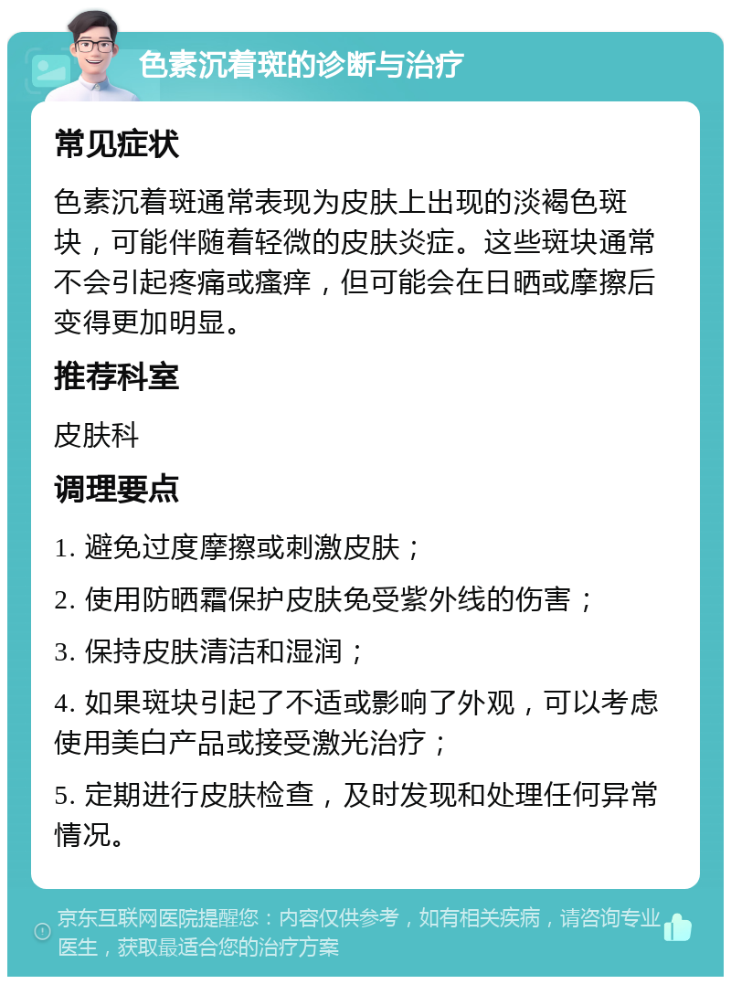 色素沉着斑的诊断与治疗 常见症状 色素沉着斑通常表现为皮肤上出现的淡褐色斑块，可能伴随着轻微的皮肤炎症。这些斑块通常不会引起疼痛或瘙痒，但可能会在日晒或摩擦后变得更加明显。 推荐科室 皮肤科 调理要点 1. 避免过度摩擦或刺激皮肤； 2. 使用防晒霜保护皮肤免受紫外线的伤害； 3. 保持皮肤清洁和湿润； 4. 如果斑块引起了不适或影响了外观，可以考虑使用美白产品或接受激光治疗； 5. 定期进行皮肤检查，及时发现和处理任何异常情况。