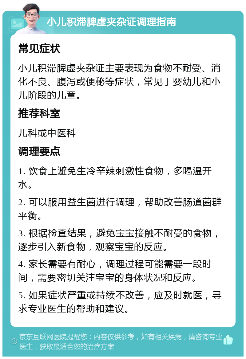 小儿积滞脾虚夹杂证调理指南 常见症状 小儿积滞脾虚夹杂证主要表现为食物不耐受、消化不良、腹泻或便秘等症状，常见于婴幼儿和小儿阶段的儿童。 推荐科室 儿科或中医科 调理要点 1. 饮食上避免生冷辛辣刺激性食物，多喝温开水。 2. 可以服用益生菌进行调理，帮助改善肠道菌群平衡。 3. 根据检查结果，避免宝宝接触不耐受的食物，逐步引入新食物，观察宝宝的反应。 4. 家长需要有耐心，调理过程可能需要一段时间，需要密切关注宝宝的身体状况和反应。 5. 如果症状严重或持续不改善，应及时就医，寻求专业医生的帮助和建议。