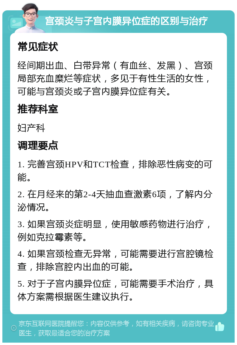 宫颈炎与子宫内膜异位症的区别与治疗 常见症状 经间期出血、白带异常（有血丝、发黑）、宫颈局部充血糜烂等症状，多见于有性生活的女性，可能与宫颈炎或子宫内膜异位症有关。 推荐科室 妇产科 调理要点 1. 完善宫颈HPV和TCT检查，排除恶性病变的可能。 2. 在月经来的第2-4天抽血查激素6项，了解内分泌情况。 3. 如果宫颈炎症明显，使用敏感药物进行治疗，例如克拉霉素等。 4. 如果宫颈检查无异常，可能需要进行宫腔镜检查，排除宫腔内出血的可能。 5. 对于子宫内膜异位症，可能需要手术治疗，具体方案需根据医生建议执行。