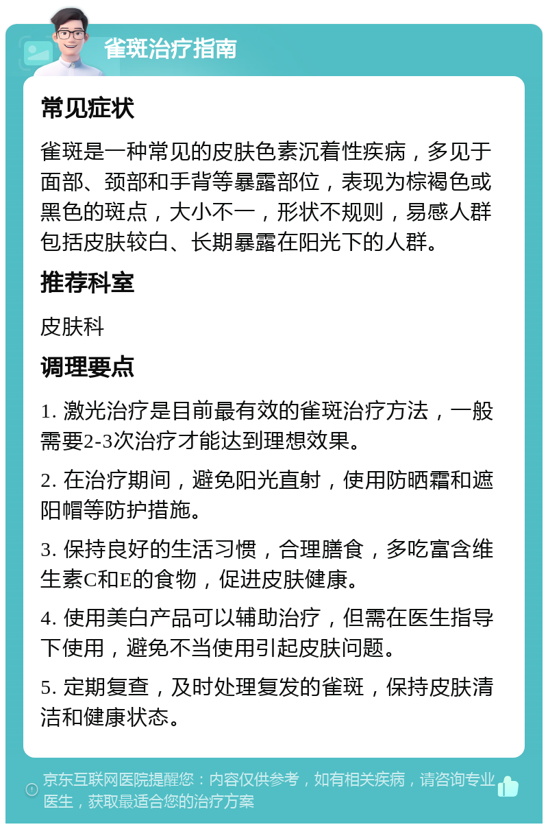 雀斑治疗指南 常见症状 雀斑是一种常见的皮肤色素沉着性疾病，多见于面部、颈部和手背等暴露部位，表现为棕褐色或黑色的斑点，大小不一，形状不规则，易感人群包括皮肤较白、长期暴露在阳光下的人群。 推荐科室 皮肤科 调理要点 1. 激光治疗是目前最有效的雀斑治疗方法，一般需要2-3次治疗才能达到理想效果。 2. 在治疗期间，避免阳光直射，使用防晒霜和遮阳帽等防护措施。 3. 保持良好的生活习惯，合理膳食，多吃富含维生素C和E的食物，促进皮肤健康。 4. 使用美白产品可以辅助治疗，但需在医生指导下使用，避免不当使用引起皮肤问题。 5. 定期复查，及时处理复发的雀斑，保持皮肤清洁和健康状态。