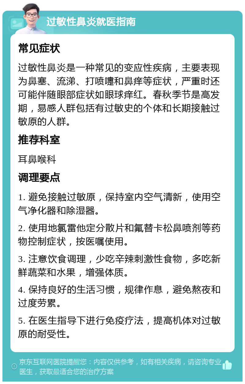 过敏性鼻炎就医指南 常见症状 过敏性鼻炎是一种常见的变应性疾病，主要表现为鼻塞、流涕、打喷嚏和鼻痒等症状，严重时还可能伴随眼部症状如眼球痒红。春秋季节是高发期，易感人群包括有过敏史的个体和长期接触过敏原的人群。 推荐科室 耳鼻喉科 调理要点 1. 避免接触过敏原，保持室内空气清新，使用空气净化器和除湿器。 2. 使用地氯雷他定分散片和氟替卡松鼻喷剂等药物控制症状，按医嘱使用。 3. 注意饮食调理，少吃辛辣刺激性食物，多吃新鲜蔬菜和水果，增强体质。 4. 保持良好的生活习惯，规律作息，避免熬夜和过度劳累。 5. 在医生指导下进行免疫疗法，提高机体对过敏原的耐受性。