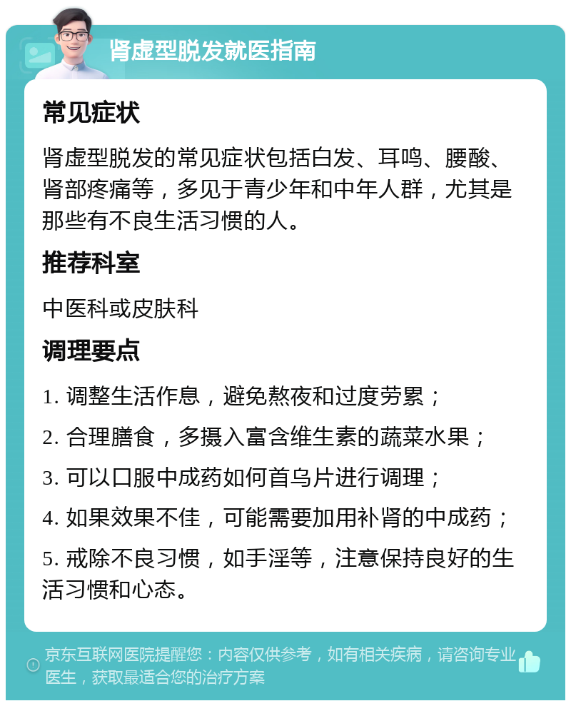 肾虚型脱发就医指南 常见症状 肾虚型脱发的常见症状包括白发、耳鸣、腰酸、肾部疼痛等，多见于青少年和中年人群，尤其是那些有不良生活习惯的人。 推荐科室 中医科或皮肤科 调理要点 1. 调整生活作息，避免熬夜和过度劳累； 2. 合理膳食，多摄入富含维生素的蔬菜水果； 3. 可以口服中成药如何首乌片进行调理； 4. 如果效果不佳，可能需要加用补肾的中成药； 5. 戒除不良习惯，如手淫等，注意保持良好的生活习惯和心态。