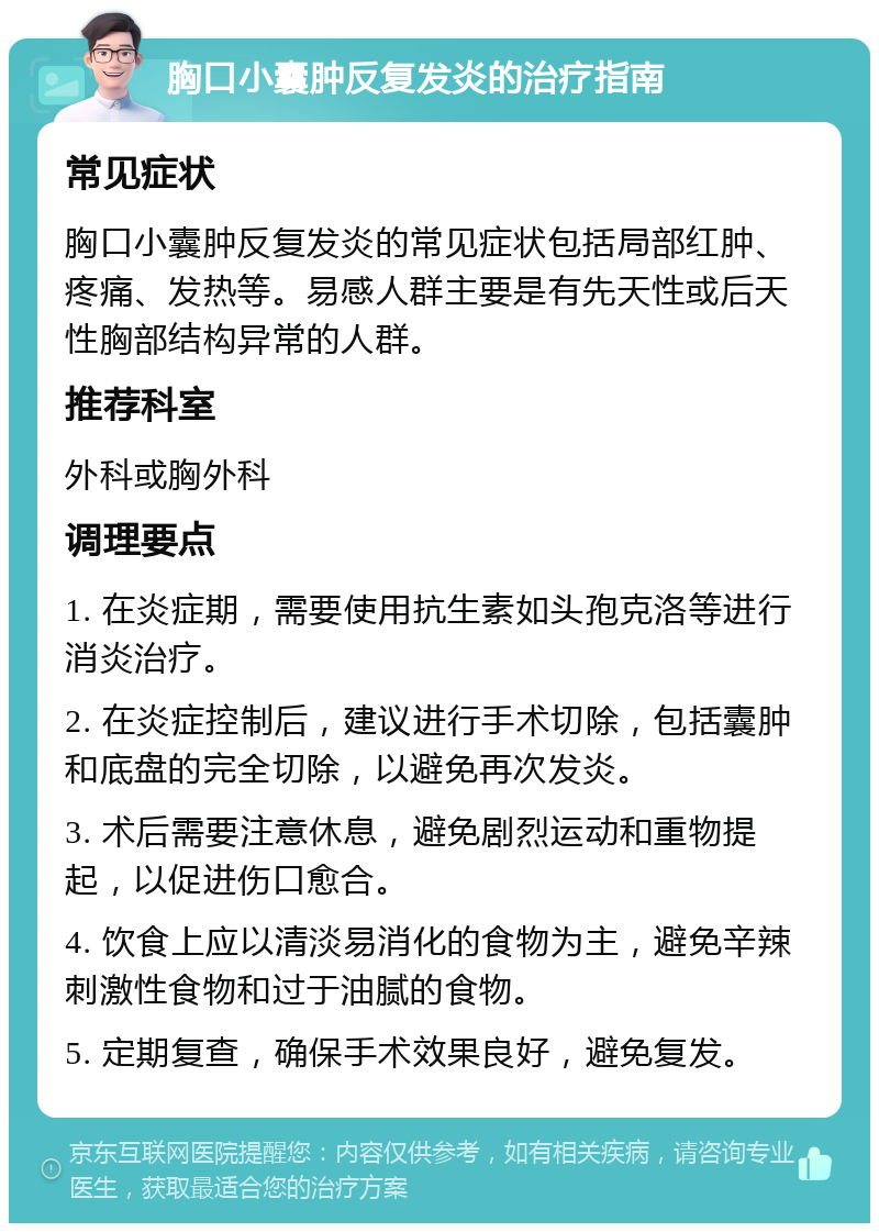 胸口小囊肿反复发炎的治疗指南 常见症状 胸口小囊肿反复发炎的常见症状包括局部红肿、疼痛、发热等。易感人群主要是有先天性或后天性胸部结构异常的人群。 推荐科室 外科或胸外科 调理要点 1. 在炎症期，需要使用抗生素如头孢克洛等进行消炎治疗。 2. 在炎症控制后，建议进行手术切除，包括囊肿和底盘的完全切除，以避免再次发炎。 3. 术后需要注意休息，避免剧烈运动和重物提起，以促进伤口愈合。 4. 饮食上应以清淡易消化的食物为主，避免辛辣刺激性食物和过于油腻的食物。 5. 定期复查，确保手术效果良好，避免复发。