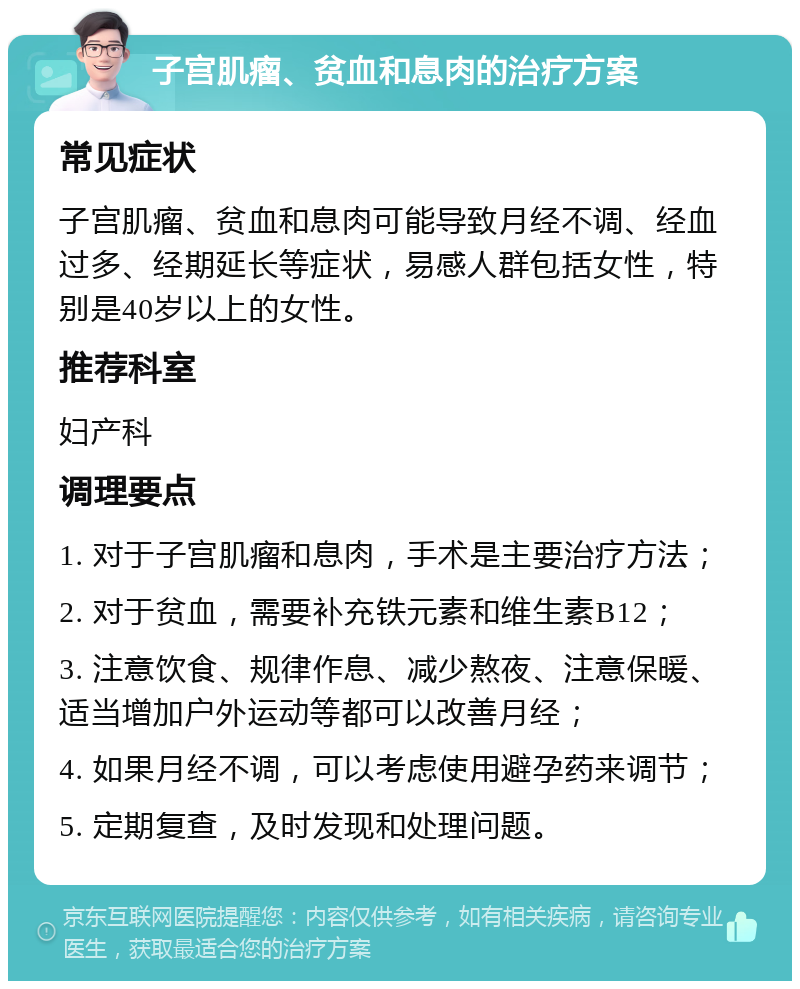 子宫肌瘤、贫血和息肉的治疗方案 常见症状 子宫肌瘤、贫血和息肉可能导致月经不调、经血过多、经期延长等症状，易感人群包括女性，特别是40岁以上的女性。 推荐科室 妇产科 调理要点 1. 对于子宫肌瘤和息肉，手术是主要治疗方法； 2. 对于贫血，需要补充铁元素和维生素B12； 3. 注意饮食、规律作息、减少熬夜、注意保暖、适当增加户外运动等都可以改善月经； 4. 如果月经不调，可以考虑使用避孕药来调节； 5. 定期复查，及时发现和处理问题。