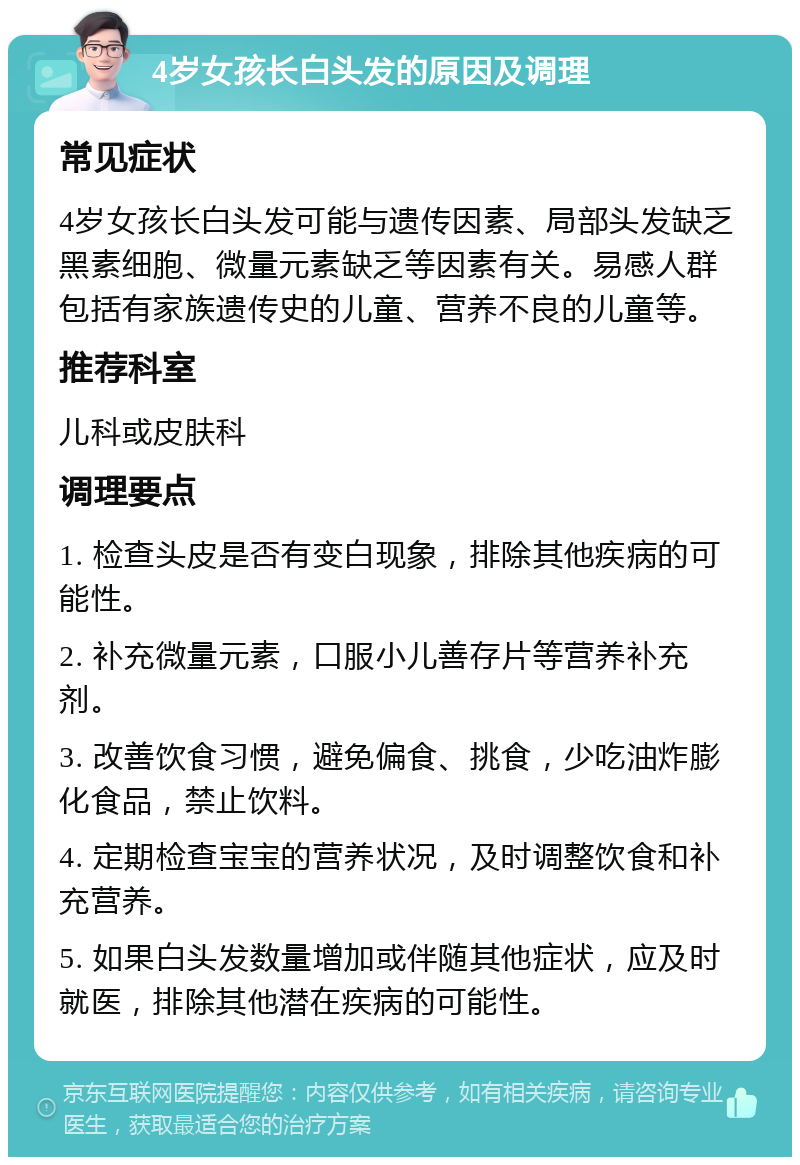 4岁女孩长白头发的原因及调理 常见症状 4岁女孩长白头发可能与遗传因素、局部头发缺乏黑素细胞、微量元素缺乏等因素有关。易感人群包括有家族遗传史的儿童、营养不良的儿童等。 推荐科室 儿科或皮肤科 调理要点 1. 检查头皮是否有变白现象，排除其他疾病的可能性。 2. 补充微量元素，口服小儿善存片等营养补充剂。 3. 改善饮食习惯，避免偏食、挑食，少吃油炸膨化食品，禁止饮料。 4. 定期检查宝宝的营养状况，及时调整饮食和补充营养。 5. 如果白头发数量增加或伴随其他症状，应及时就医，排除其他潜在疾病的可能性。