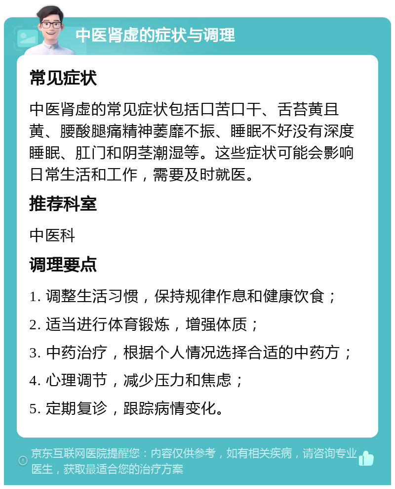 中医肾虚的症状与调理 常见症状 中医肾虚的常见症状包括口苦口干、舌苔黄且黄、腰酸腿痛精神萎靡不振、睡眠不好没有深度睡眠、肛门和阴茎潮湿等。这些症状可能会影响日常生活和工作，需要及时就医。 推荐科室 中医科 调理要点 1. 调整生活习惯，保持规律作息和健康饮食； 2. 适当进行体育锻炼，增强体质； 3. 中药治疗，根据个人情况选择合适的中药方； 4. 心理调节，减少压力和焦虑； 5. 定期复诊，跟踪病情变化。