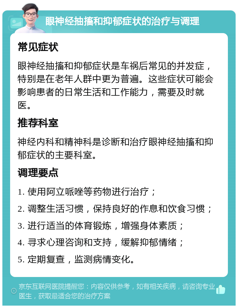 眼神经抽搐和抑郁症状的治疗与调理 常见症状 眼神经抽搐和抑郁症状是车祸后常见的并发症，特别是在老年人群中更为普遍。这些症状可能会影响患者的日常生活和工作能力，需要及时就医。 推荐科室 神经内科和精神科是诊断和治疗眼神经抽搐和抑郁症状的主要科室。 调理要点 1. 使用阿立哌唑等药物进行治疗； 2. 调整生活习惯，保持良好的作息和饮食习惯； 3. 进行适当的体育锻炼，增强身体素质； 4. 寻求心理咨询和支持，缓解抑郁情绪； 5. 定期复查，监测病情变化。