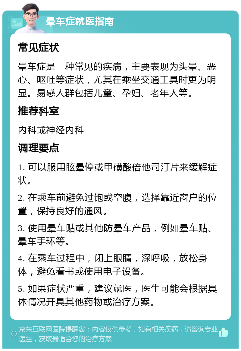 晕车症就医指南 常见症状 晕车症是一种常见的疾病，主要表现为头晕、恶心、呕吐等症状，尤其在乘坐交通工具时更为明显。易感人群包括儿童、孕妇、老年人等。 推荐科室 内科或神经内科 调理要点 1. 可以服用眩晕停或甲磺酸倍他司汀片来缓解症状。 2. 在乘车前避免过饱或空腹，选择靠近窗户的位置，保持良好的通风。 3. 使用晕车贴或其他防晕车产品，例如晕车贴、晕车手环等。 4. 在乘车过程中，闭上眼睛，深呼吸，放松身体，避免看书或使用电子设备。 5. 如果症状严重，建议就医，医生可能会根据具体情况开具其他药物或治疗方案。