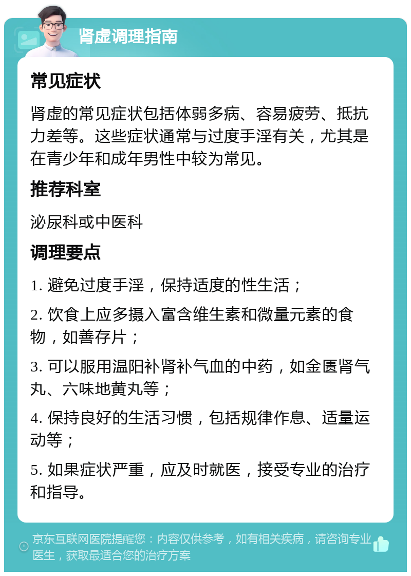 肾虚调理指南 常见症状 肾虚的常见症状包括体弱多病、容易疲劳、抵抗力差等。这些症状通常与过度手淫有关，尤其是在青少年和成年男性中较为常见。 推荐科室 泌尿科或中医科 调理要点 1. 避免过度手淫，保持适度的性生活； 2. 饮食上应多摄入富含维生素和微量元素的食物，如善存片； 3. 可以服用温阳补肾补气血的中药，如金匮肾气丸、六味地黄丸等； 4. 保持良好的生活习惯，包括规律作息、适量运动等； 5. 如果症状严重，应及时就医，接受专业的治疗和指导。